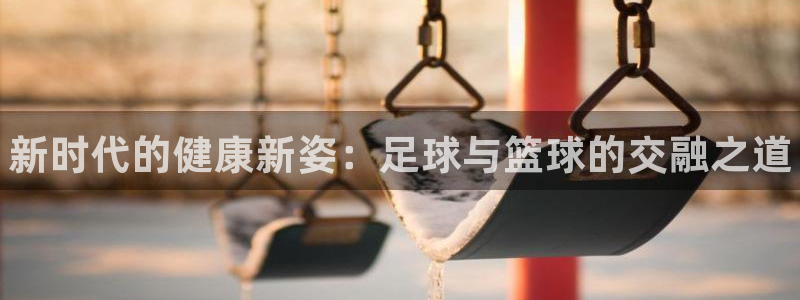 yy易游官方正版app娱乐网站：新时代的健康新姿：足球与篮球